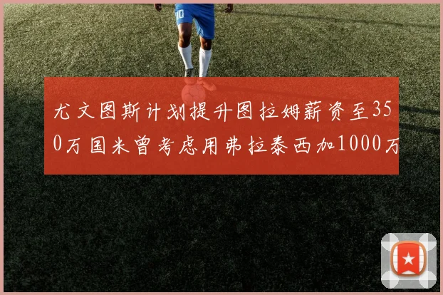 尤文图斯计划提升图拉姆薪资至350万国米曾考虑用弗拉泰西加1000万交易