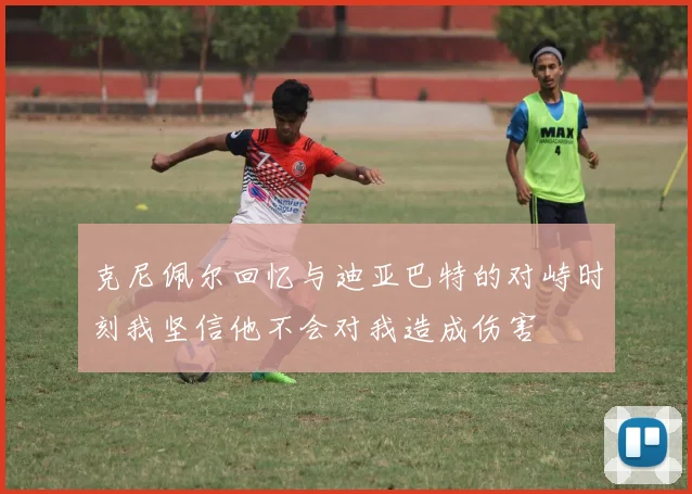 克尼佩尔回忆与迪亚巴特的对峙时刻我坚信他不会对我造成伤害