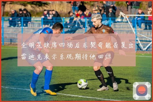 全明星缺席四场后东契奇能否复出雷迪克表示乐观期待他回归