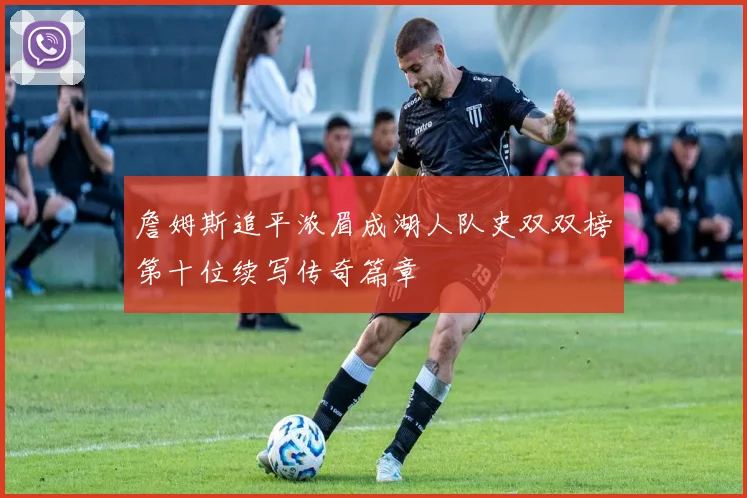 詹姆斯追平浓眉成湖人队史双双榜第十位续写传奇篇章