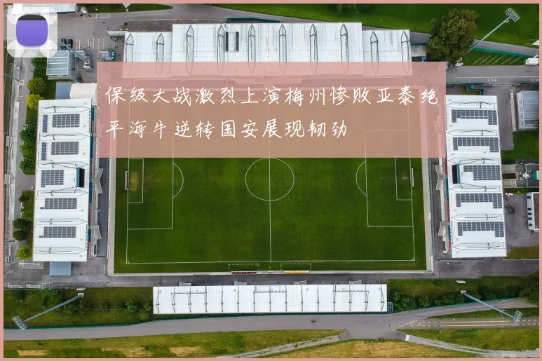 保级大战激烈上演梅州惨败亚泰绝平海牛逆转国安展现韧劲