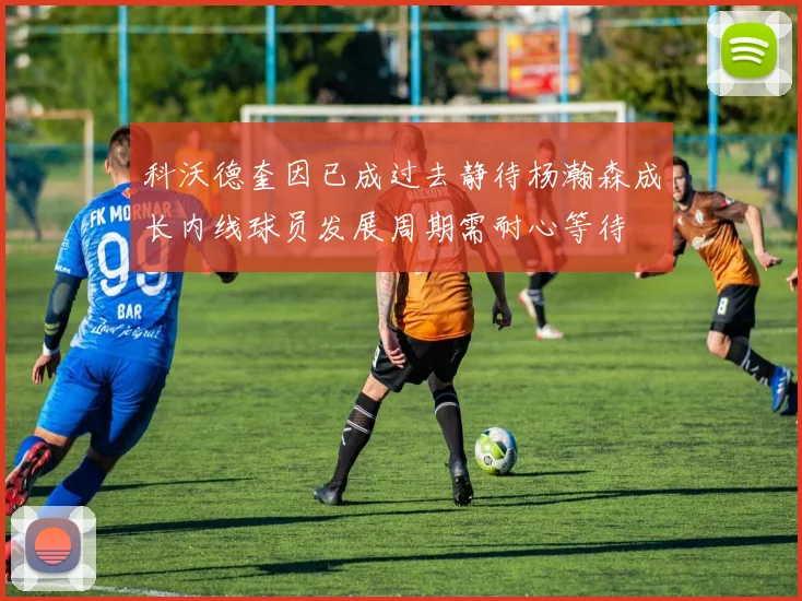 科沃德奎因已成过去静待杨瀚森成长内线球员发展周期需耐心等待