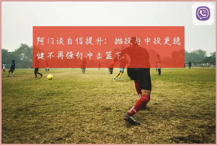 阿门谈自信提升：抛投与中投更稳健不再强行冲击篮下