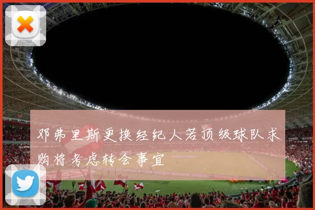 邓弗里斯更换经纪人若顶级球队求购将考虑转会事宜