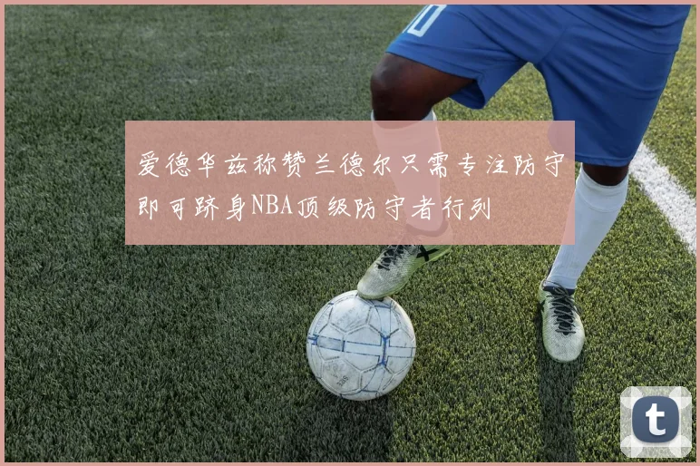 爱德华兹称赞兰德尔只需专注防守即可跻身NBA顶级防守者行列
