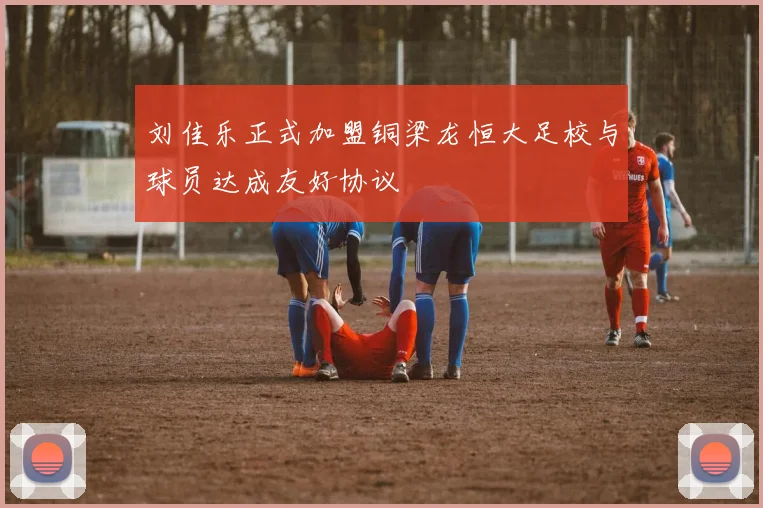 刘佳乐正式加盟铜梁龙恒大足校与球员达成友好协议