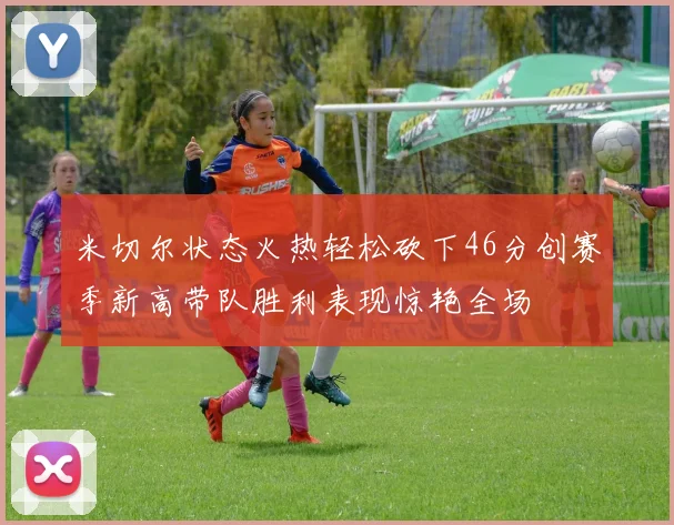 米切尔状态火热轻松砍下46分创赛季新高带队胜利表现惊艳全场