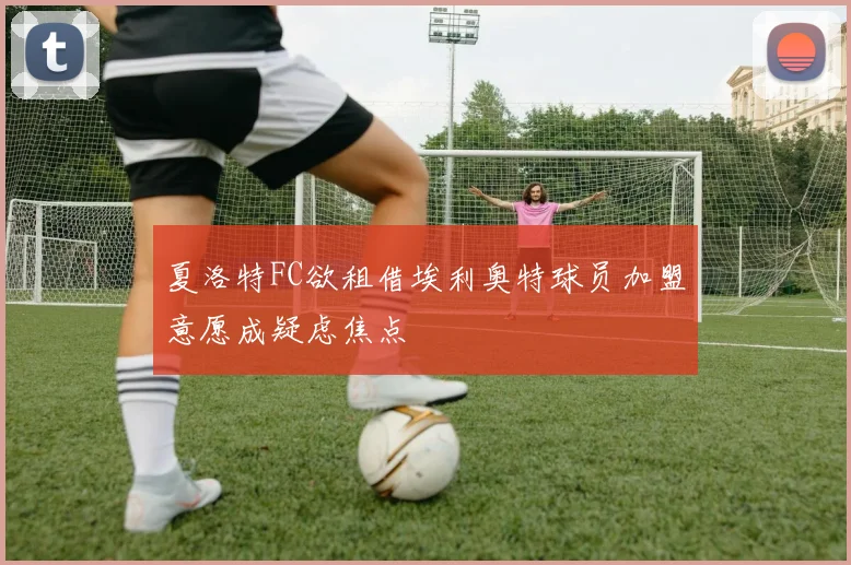 夏洛特FC欲租借埃利奥特球员加盟意愿成疑虑焦点