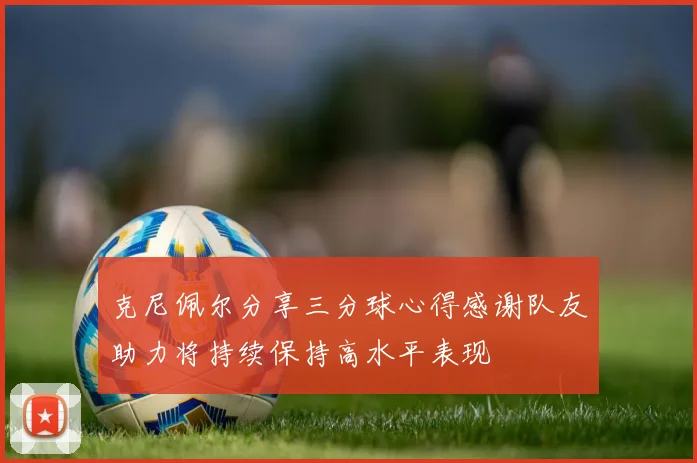 克尼佩尔分享三分球心得感谢队友助力将持续保持高水平表现