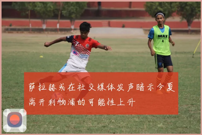 萨拉赫或在社交媒体发声暗示今夏离开利物浦的可能性上升