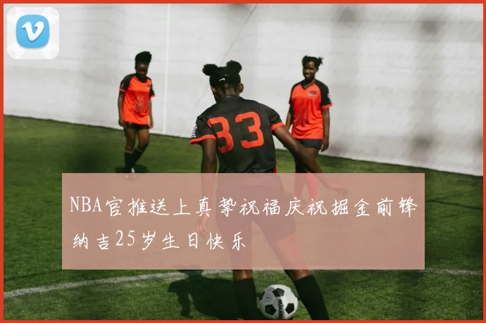 NBA官推送上真挚祝福庆祝掘金前锋纳吉25岁生日快乐