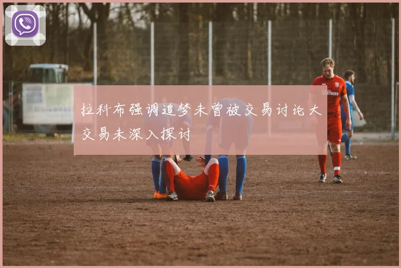 拉科布强调追梦未曾被交易讨论大交易未深入探讨