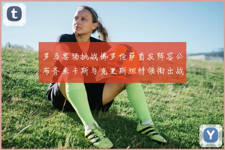 罗马客场挑战佛罗伦萨首发阵容公布齐米卡斯与克里斯坦特领衔出战
