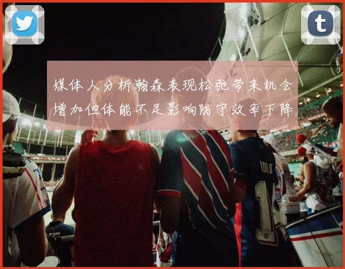 媒体人分析瀚森表现松弛带来机会增加但体能不足影响防守效率下降