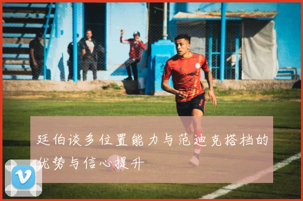 廷伯谈多位置能力与范迪克搭档的优势与信心提升