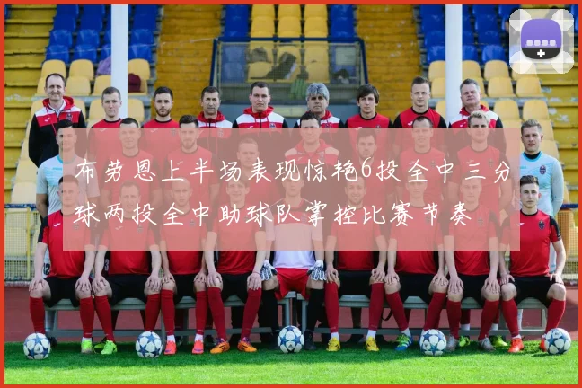 布劳恩上半场表现惊艳6投全中三分球两投全中助球队掌控比赛节奏