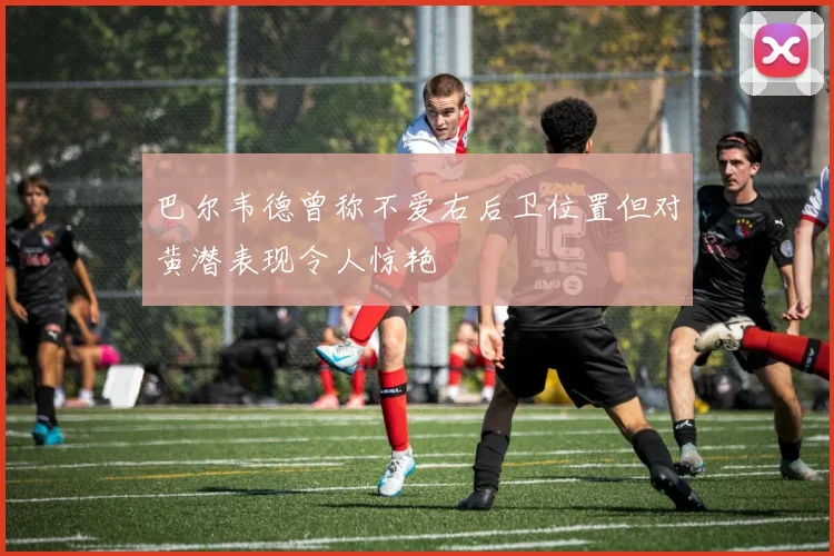 巴尔韦德曾称不爱右后卫位置但对黄潜表现令人惊艳