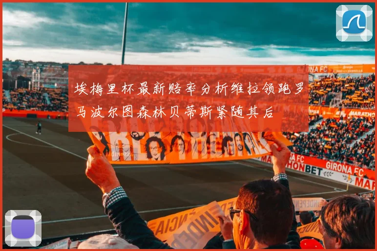 埃梅里杯最新赔率分析维拉领跑罗马波尔图森林贝蒂斯紧随其后