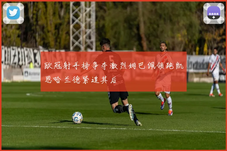 欧冠射手榜争夺激烈姆巴佩领跑凯恩哈兰德紧追其后