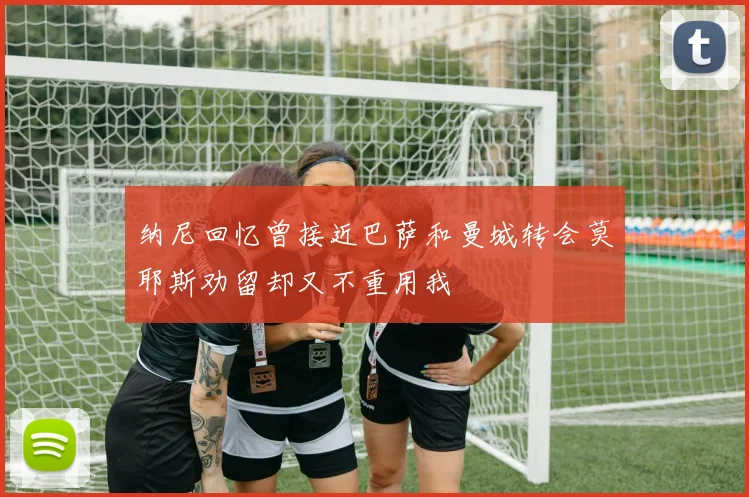 纳尼回忆曾接近巴萨和曼城转会莫耶斯劝留却又不重用我