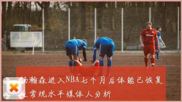 杨瀚森进入NBA七个月后体能已恢复至常规水平媒体人分析