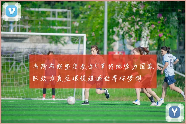 韦斯布朗坚定表示C罗将继续为国家队效力直至退役追逐世界杯梦想